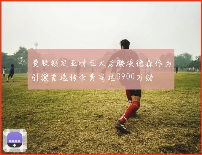 曼联锁定亚特兰大后腰埃德森作为引援首选转会费高达3900万镑