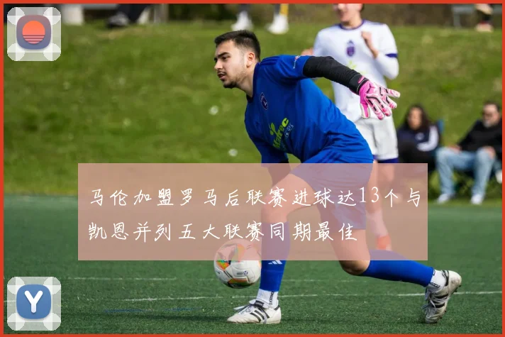 马伦加盟罗马后联赛进球达13个与凯恩并列五大联赛同期最佳