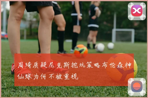 周琦质疑尼克斯挖坑策略布伦森神仙球为何不被重视