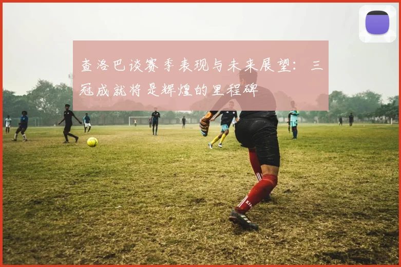 查洛巴谈赛季表现与未来展望：三冠成就将是辉煌的里程碑