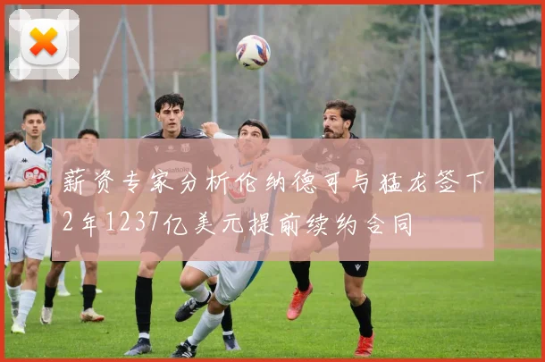 薪资专家分析伦纳德可与猛龙签下2年1237亿美元提前续约合同