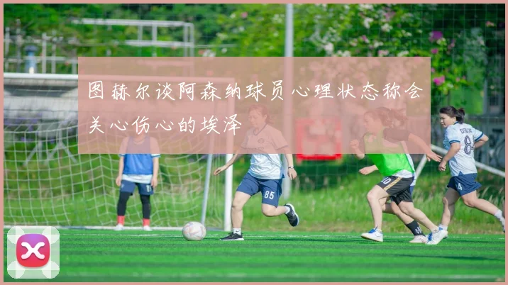 图赫尔谈阿森纳球员心理状态称会关心伤心的埃泽