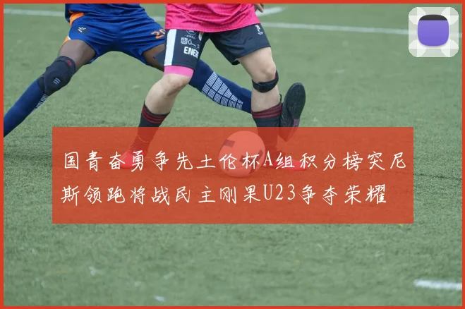 国青奋勇争先土伦杯A组积分榜突尼斯领跑将战民主刚果U23争夺荣耀