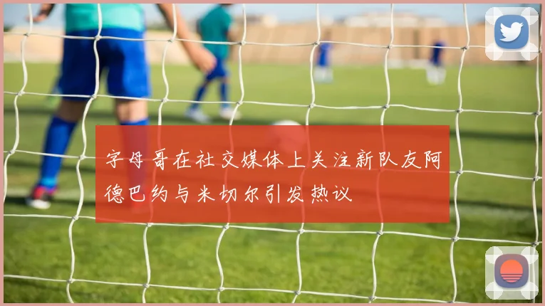 字母哥在社交媒体上关注新队友阿德巴约与米切尔引发热议