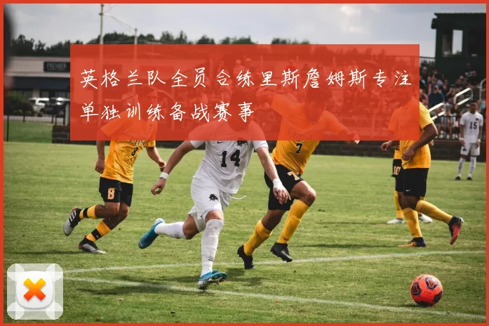 英格兰队全员合练里斯詹姆斯专注单独训练备战赛事