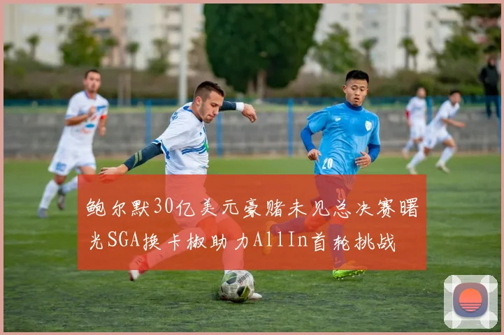 鲍尔默30亿美元豪赌未见总决赛曙光SGA换卡椒助力AllIn首轮挑战
