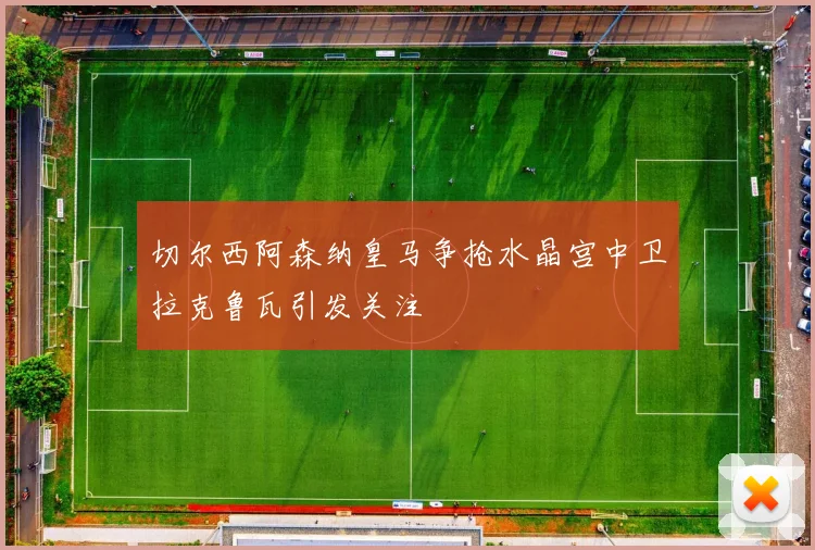 切尔西阿森纳皇马争抢水晶宫中卫拉克鲁瓦引发关注