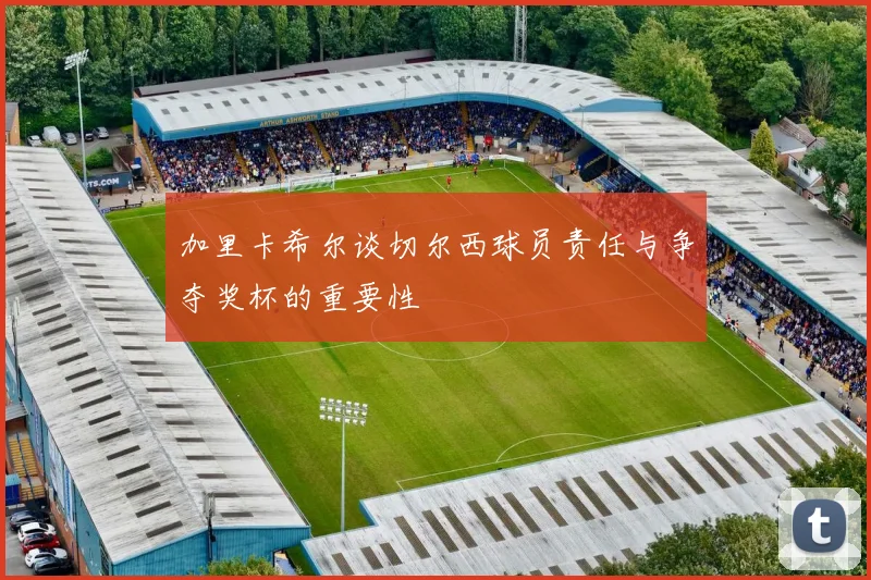 加里卡希尔谈切尔西球员责任与争夺奖杯的重要性